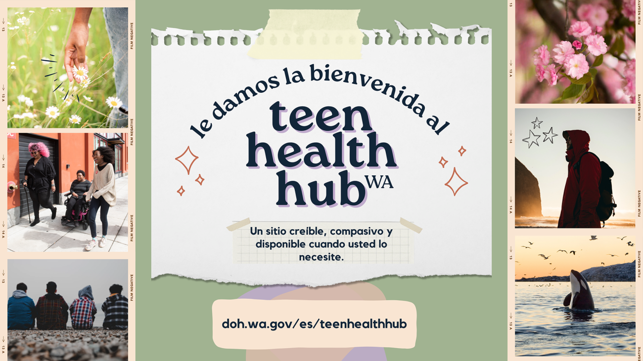 le damos la bienvenida al teen health hub WA. Un sitio creíble, compasivo y disponible cuando usted lo necesite. D-O-H punto W-A punto G-O-V barra inclinada E-S barra inclinada teen health hub